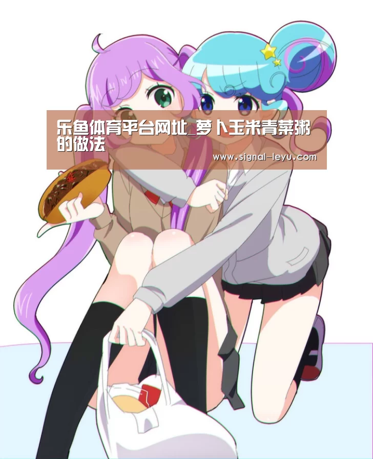 乐鱼体育平台网址_萝卜玉米青菜粥的做法(图1) 乐鱼体育平台网址_萝卜玉米青菜粥的做法(图1)