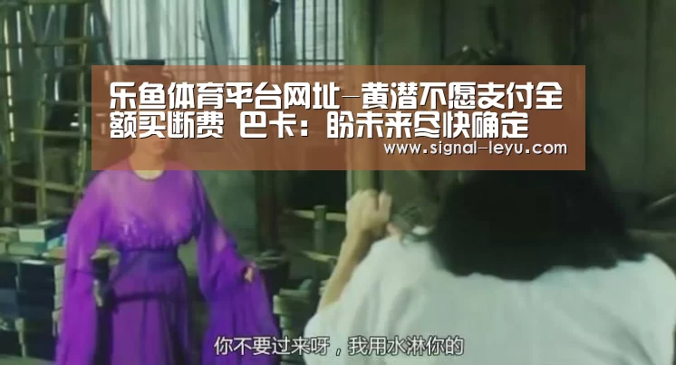乐鱼体育平台网址-黄潜不愿支付全额买断费 巴卡：盼未来尽快确定