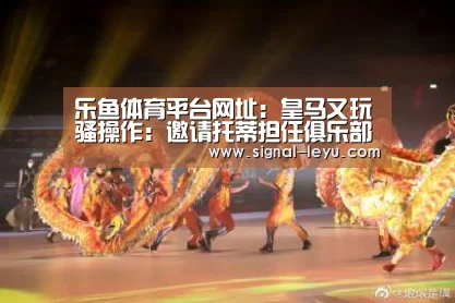乐鱼体育平台网址：皇马又玩骚操作：邀请托蒂担任俱乐部形象大使